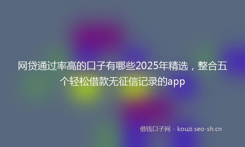 网贷通过率高的口子有哪些2025年精选，整合五个轻松借款无征信记录的app