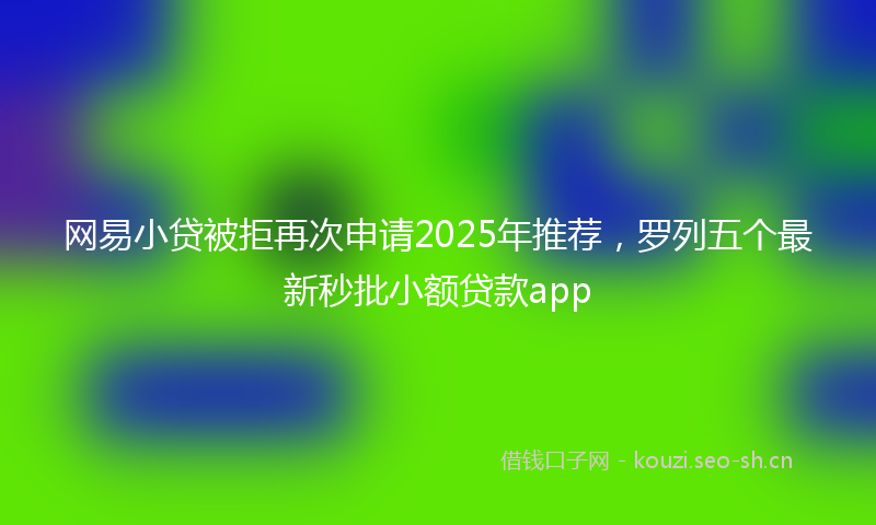 网易小贷被拒再次申请2025年推荐，罗列五个最新秒批小额贷款app