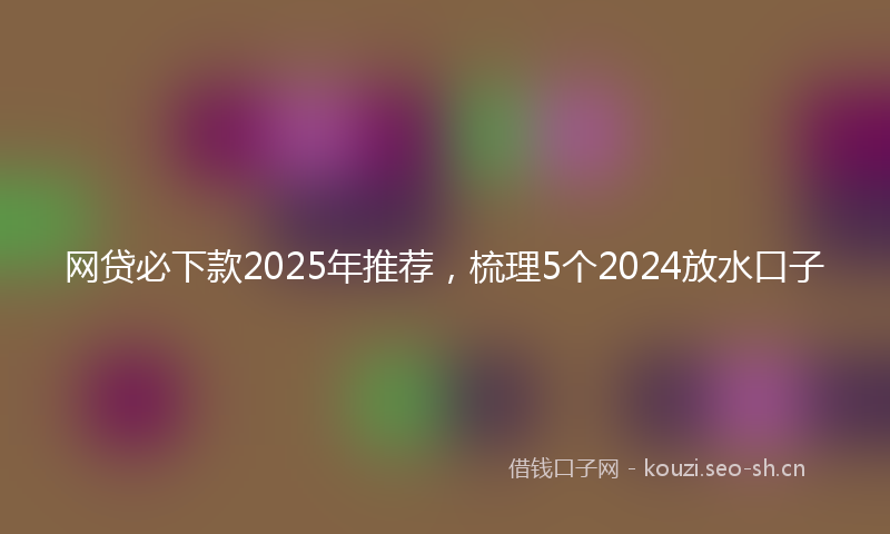 网贷必下款2025年推荐，梳理5个2024放水口子