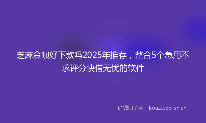 芝麻金呗好下款吗2025年推荐，整合5个急用不求评分快借无忧的软件