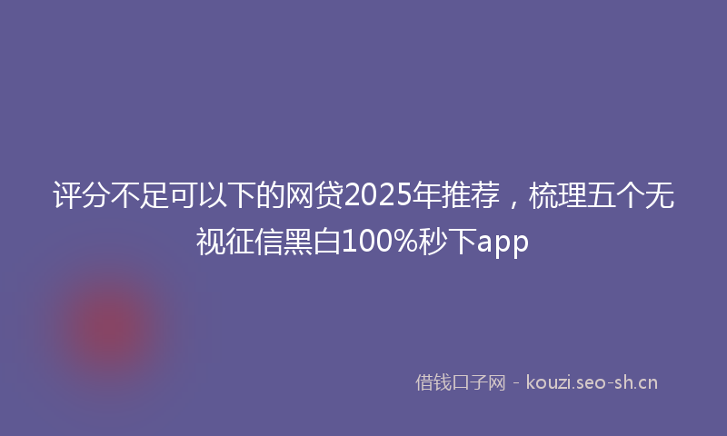 评分不足可以下的网贷2025年推荐，梳理五个无视征信黑白100%秒下app