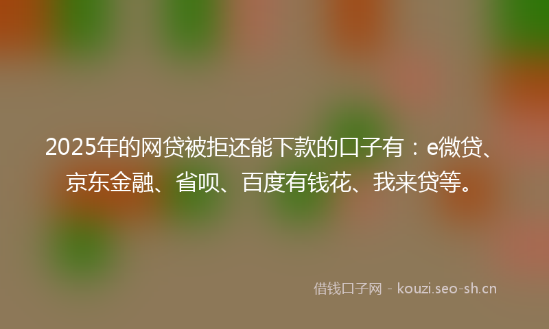 2025年的网贷被拒还能下款的口子有：e微贷、京东金融、省呗、百度有钱花、我来贷等。