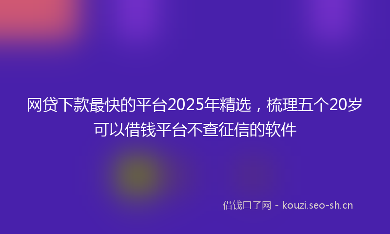 网贷下款最快的平台2025年精选,梳理五个20岁可以借钱平台不查征信的软件