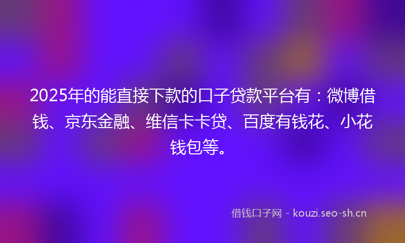 2025年的能直接下款的口子贷款平台有：微博借钱、京东金融、维信卡卡贷、百度有钱花、小花钱包等。