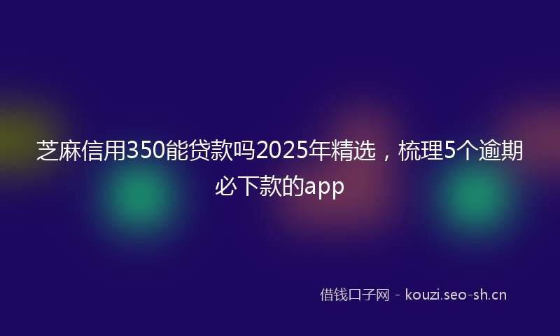 芝麻信用350能贷款吗2025年精选,梳理5个逾期必下款的app