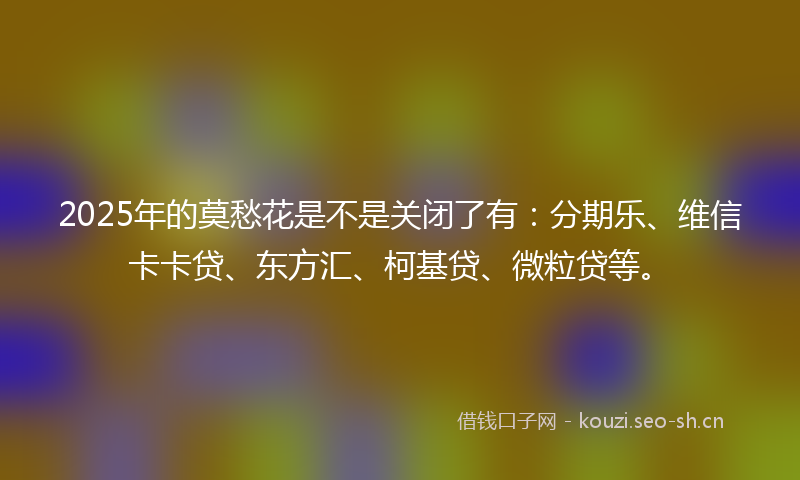 2025年的莫愁花是不是关闭了有：分期乐、维信卡卡贷、东方汇、柯基贷、微粒贷等。