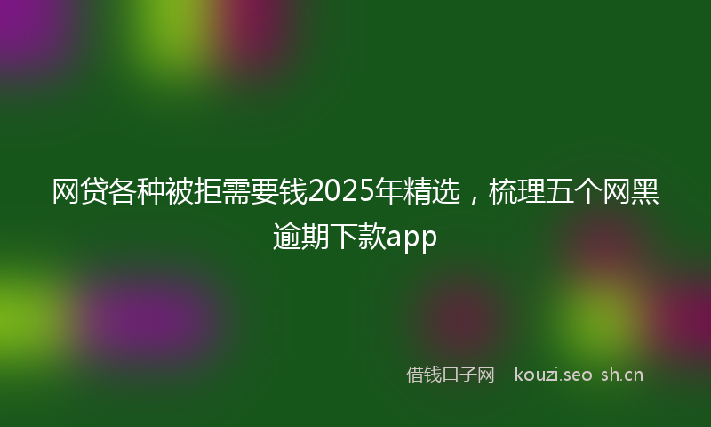 网贷各种被拒需要钱2025年精选，梳理五个网黑逾期下款app