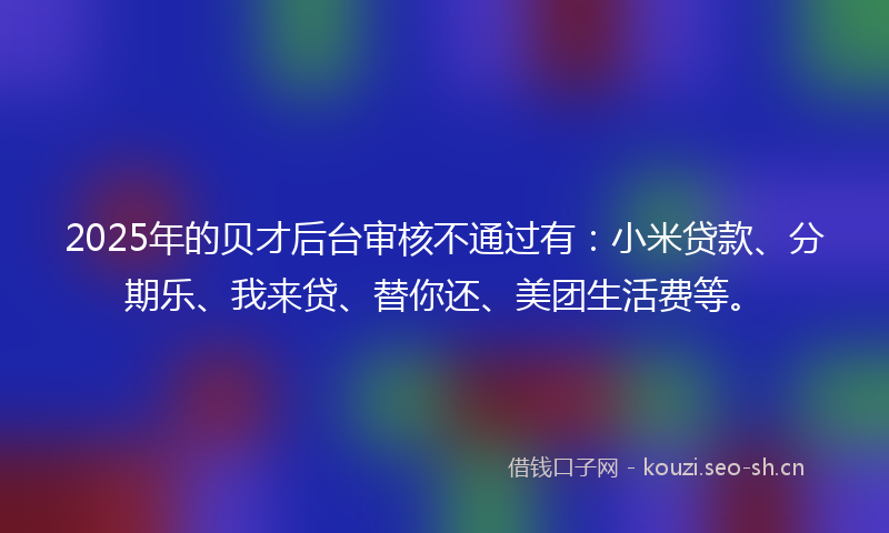 2025年的贝才后台审核不通过有：小米贷款、分期乐、我来贷、替你还、美团生活费等。