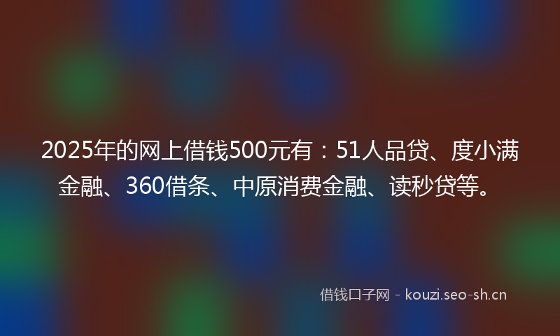 2025年的网上借钱500元有：51人品贷、度小满金融、360借条、中原消费金融、读秒贷等。