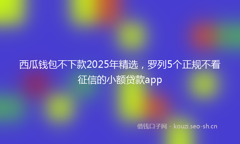 西瓜钱包不下款2025年精选，罗列5个正规不看征信的小额贷款app