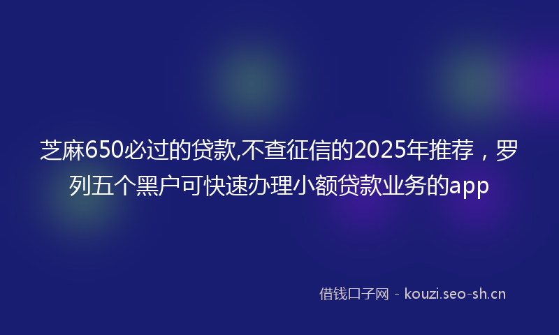 芝麻650必过的贷款,不查征信的2025年推荐,罗列五个黑户可快速办理小额贷款业务的app