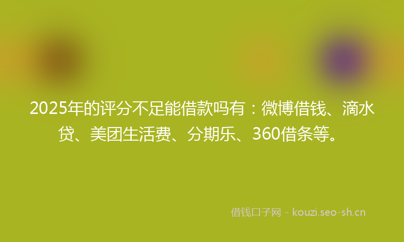 2025年的评分不足能借款吗有：微博借钱、滴水贷、美团生活费、分期乐、360借条等。