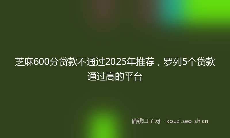 芝麻600分贷款不通过2025年推荐，罗列5个贷款通过高的平台