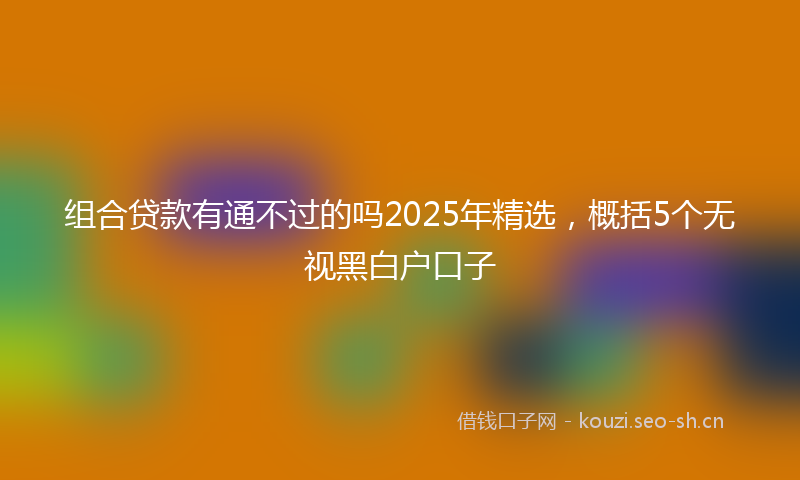 组合贷款有通不过的吗2025年精选，概括5个无视黑白户口子