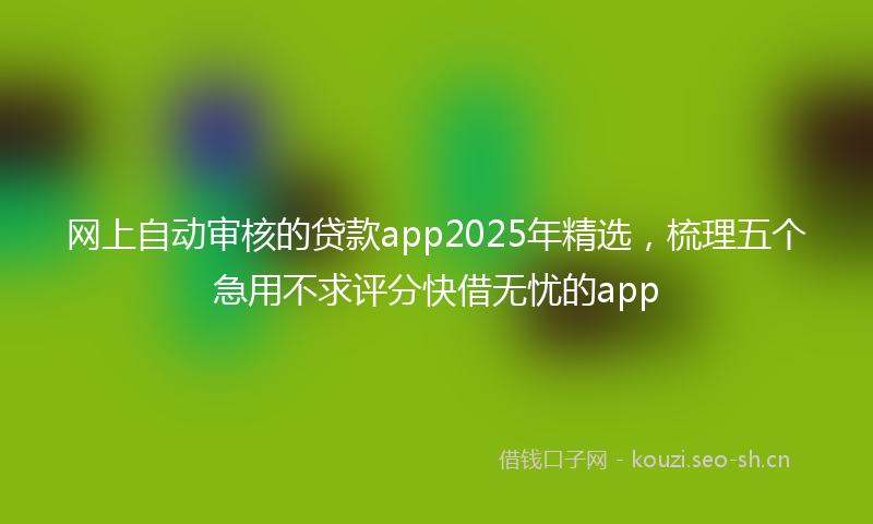 网上自动审核的贷款app2025年精选，梳理五个急用不求评分快借无忧的app
