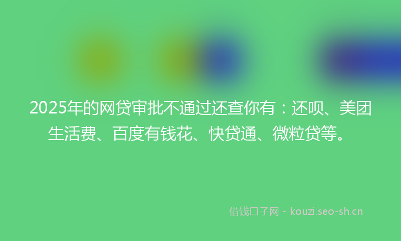 2025年的网贷审批不通过还查你有：还呗、美团生活费、百度有钱花、快贷通、微粒贷等。