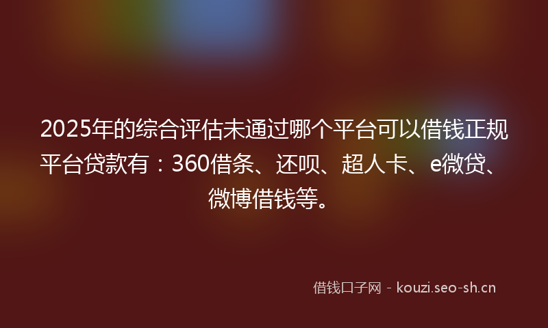 2025年的综合评估未通过哪个平台可以借钱正规平台贷款有：360借条、还呗、超人卡、e微贷、微博借钱等。