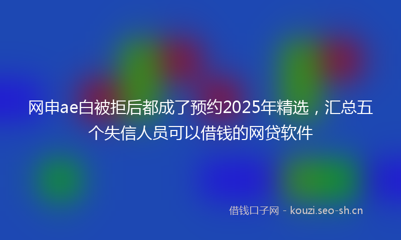 网申ae白被拒后都成了预约2025年精选，汇总五个失信人员可以借钱的网贷软件