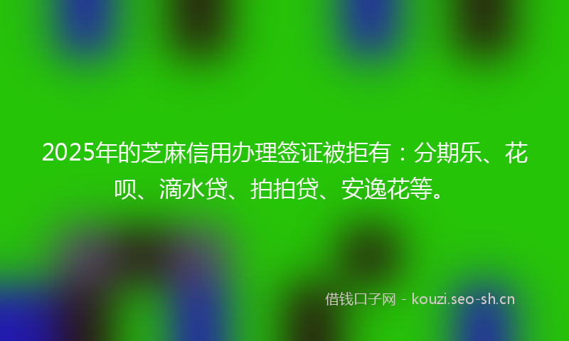 2025年的芝麻信用办理签证被拒有：分期乐、花呗、滴水贷、拍拍贷、安逸花等。