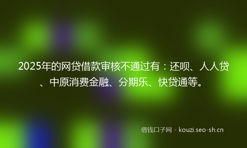 2025年的网贷借款审核不通过有:还呗、人人贷、中原消费金融、分期乐、快贷通等。