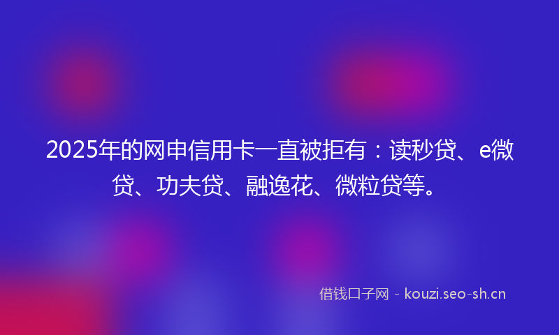 2025年的网申信用卡一直被拒有：读秒贷、e微贷、功夫贷、融逸花、微粒贷等。