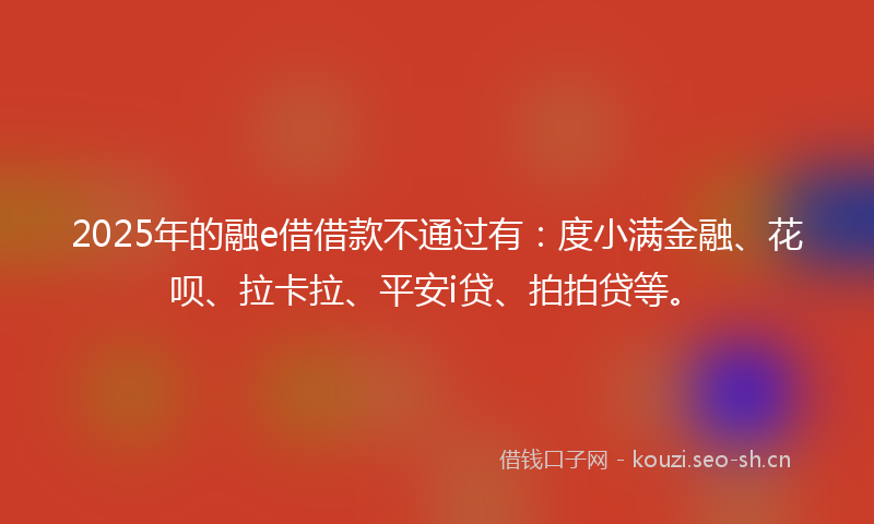 2025年的融e借借款不通过有：度小满金融、花呗、拉卡拉、平安i贷、拍拍贷等。