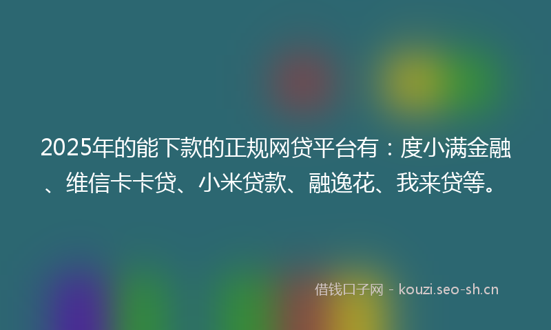 2025年的能下款的正规网贷平台有：度小满金融、维信卡卡贷、小米贷款、融逸花、我来贷等。
