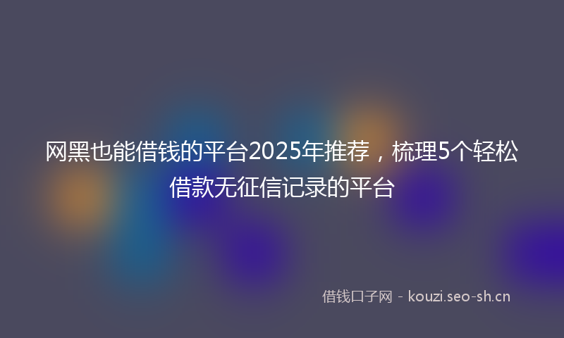 网黑也能借钱的平台2025年推荐，梳理5个轻松借款无征信记录的平台