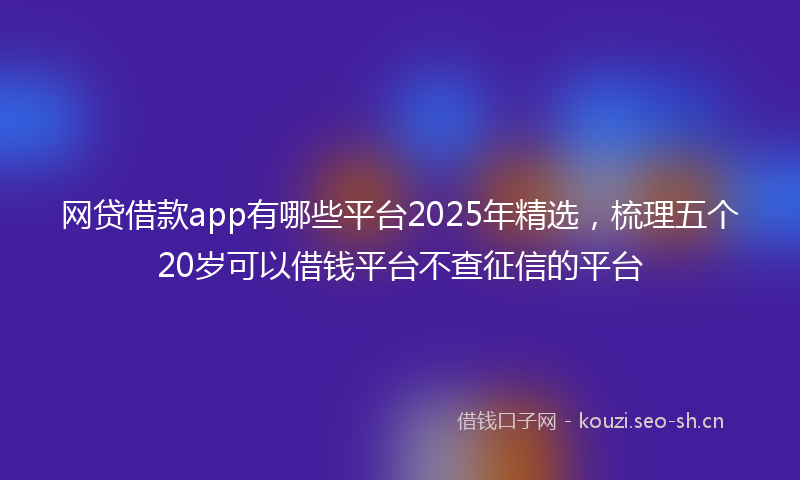网贷借款app有哪些平台2025年精选，梳理五个20岁可以借钱平台不查征信的平台
