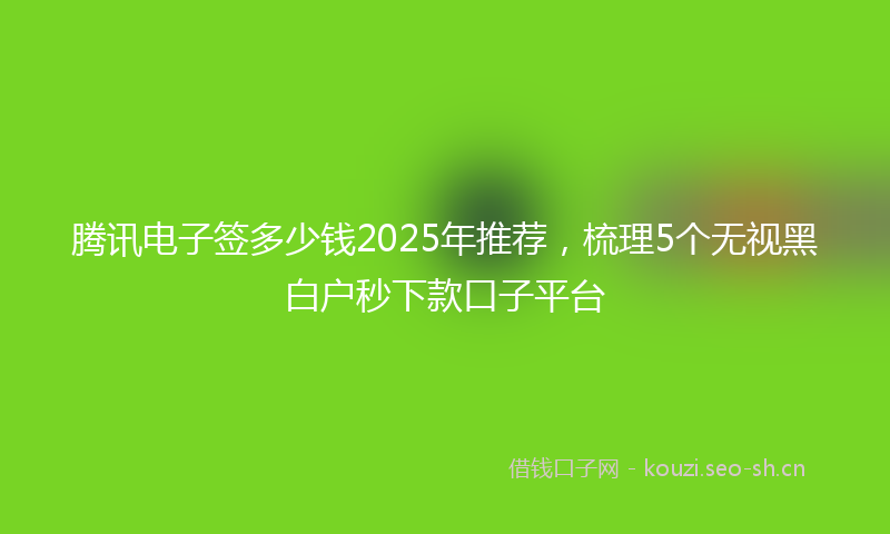 腾讯电子签多少钱2025年推荐，梳理5个无视黑白户秒下款口子平台