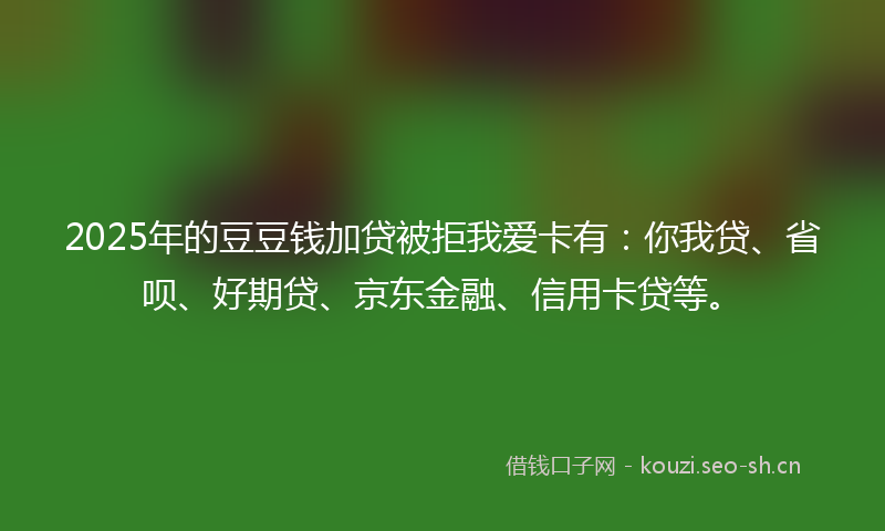 2025年的豆豆钱加贷被拒我爱卡有：你我贷、省呗、好期贷、京东金融、信用卡贷等。
