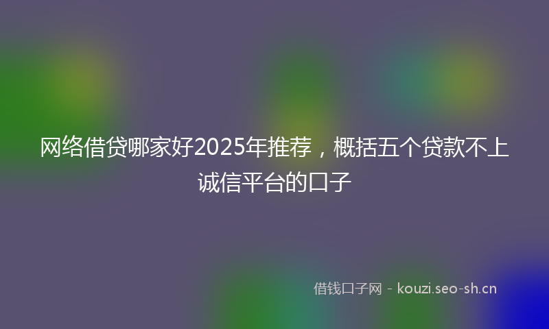 网络借贷哪家好2025年推荐，概括五个贷款不上诚信平台的口子