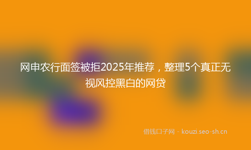 网申农行面签被拒2025年推荐，整理5个真正无视风控黑白的网贷