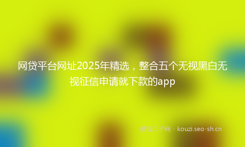 网贷平台网址2025年精选,整合五个无视黑白无视征信申请就下款的app