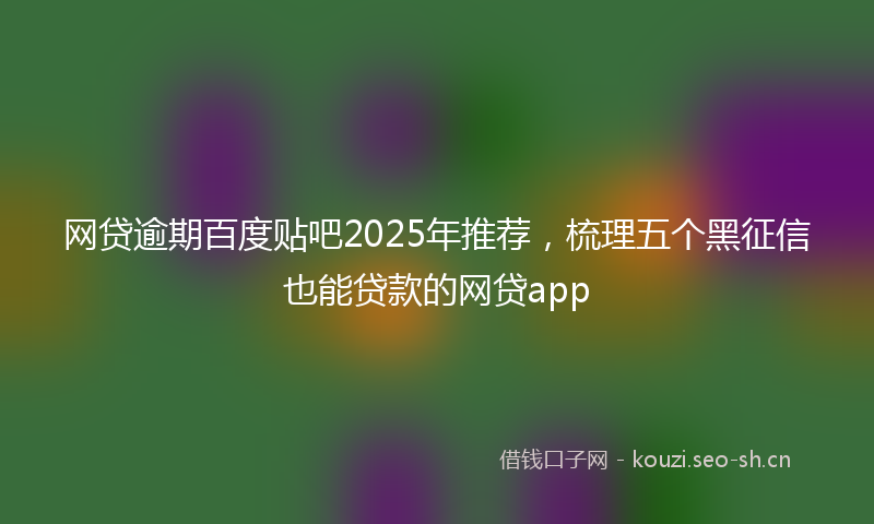 网贷逾期百度贴吧2025年推荐，梳理五个黑征信也能贷款的网贷app