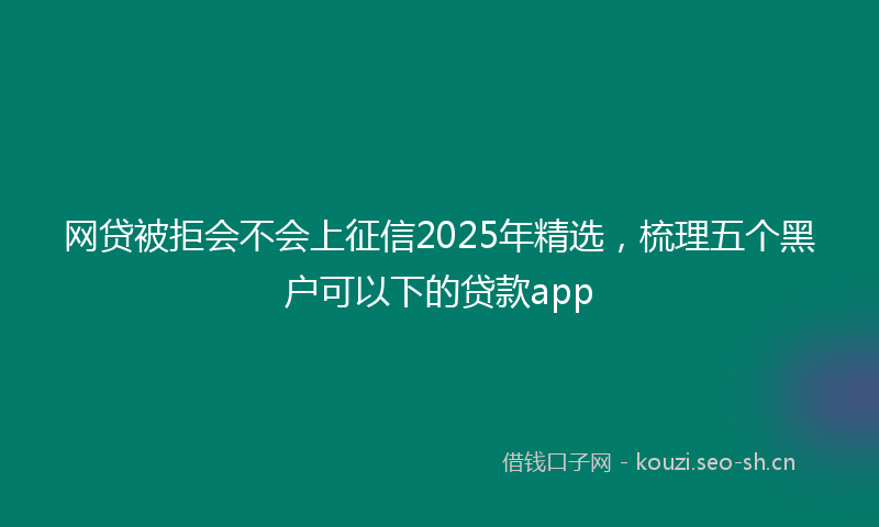网贷被拒会不会上征信2025年精选，梳理五个黑户可以下的贷款app