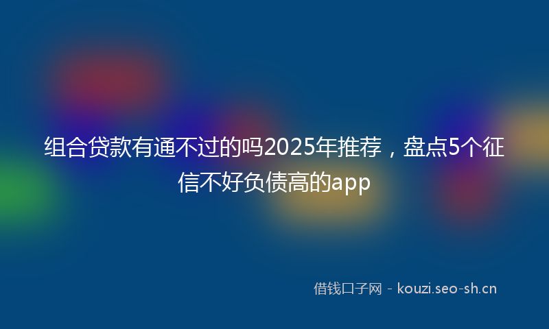 组合贷款有通不过的吗2025年推荐，盘点5个征信不好负债高的app