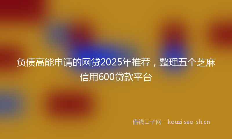负债高能申请的网贷2025年推荐，整理五个芝麻信用600贷款平台