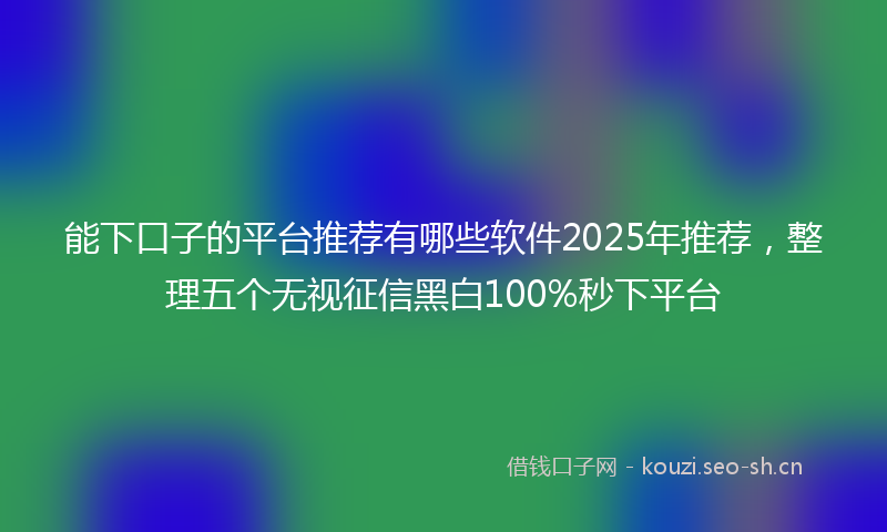 能下口子的平台推荐有哪些软件2025年推荐，整理五个无视征信黑白100%秒下平台