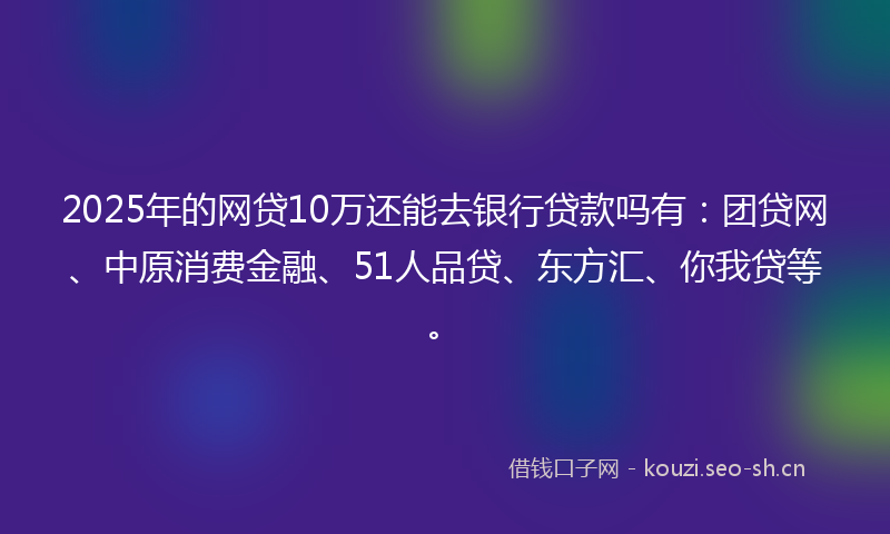 2025年的网贷10万还能去银行贷款吗有：团贷网、中原消费金融、51人品贷、东方汇、你我贷等。