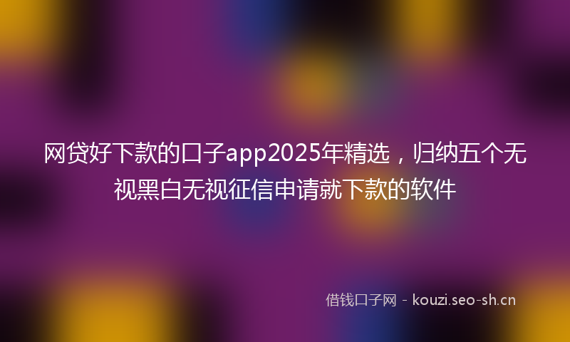 网贷好下款的口子app2025年精选，归纳五个无视黑白无视征信申请就下款的软件