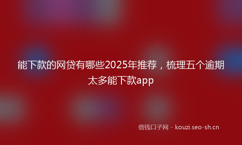 能下款的网贷有哪些2025年推荐，梳理五个逾期太多能下款app