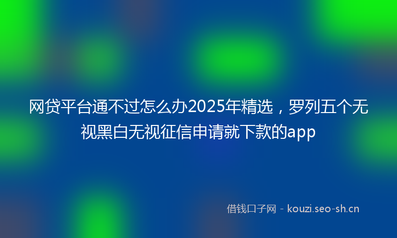 网贷平台通不过怎么办2025年精选，罗列五个无视黑白无视征信申请就下款的app
