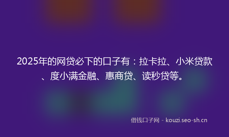 2025年的网贷必下的口子有：拉卡拉、小米贷款、度小满金融、惠商贷、读秒贷等。