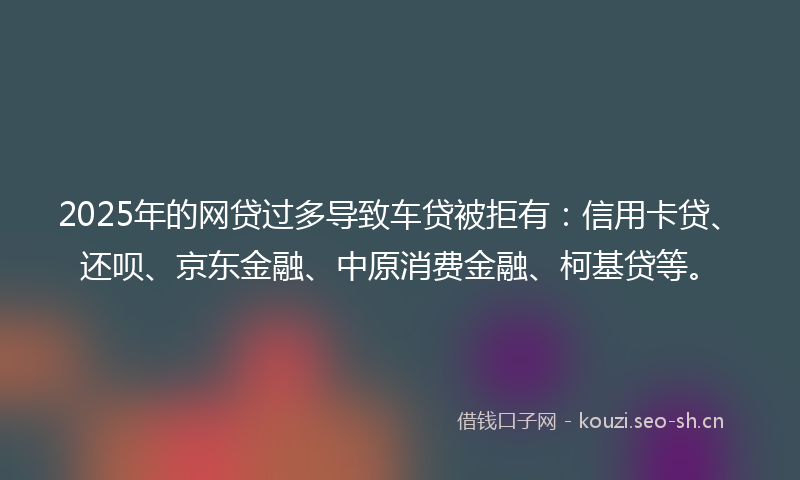 2025年的网贷过多导致车贷被拒有：信用卡贷、还呗、京东金融、中原消费金融、柯基贷等。