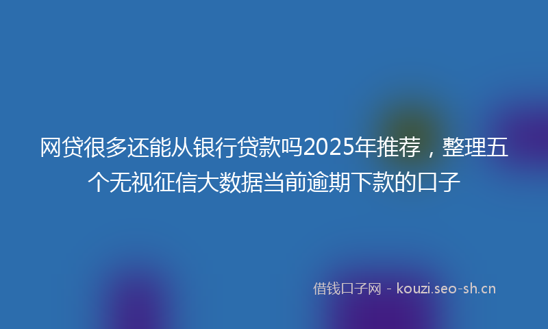 网贷很多还能从银行贷款吗2025年推荐，整理五个无视征信大数据当前逾期下款的口子
