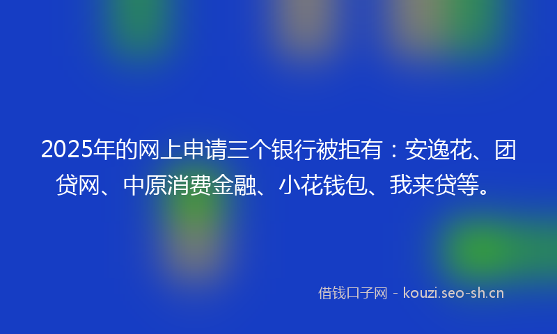2025年的网上申请三个银行被拒有：安逸花、团贷网、中原消费金融、小花钱包、我来贷等。