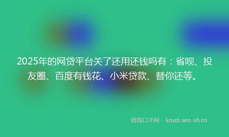 2025年的网贷平台关了还用还钱吗有：省呗、投友圈、百度有钱花、小米贷款、替你还等。