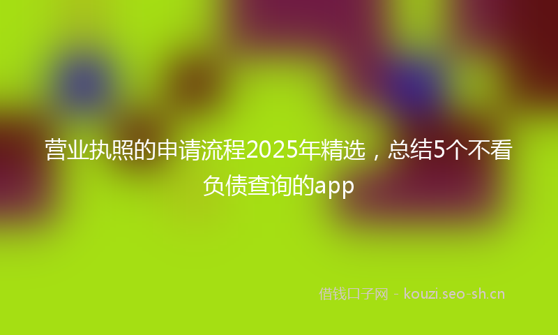 营业执照的申请流程2025年精选，总结5个不看负债查询的app