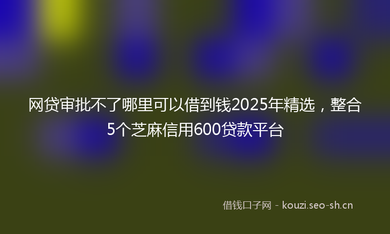 网贷审批不了哪里可以借到钱2025年精选，整合5个芝麻信用600贷款平台